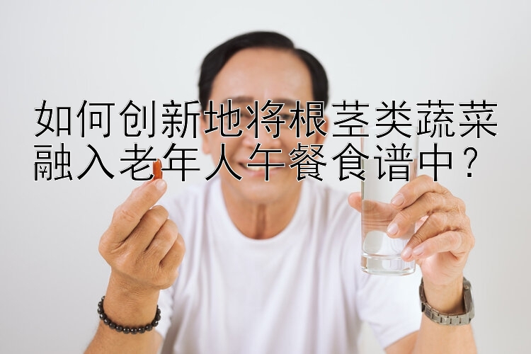 如何创新地将根茎类蔬菜融入老年人午餐食谱中？