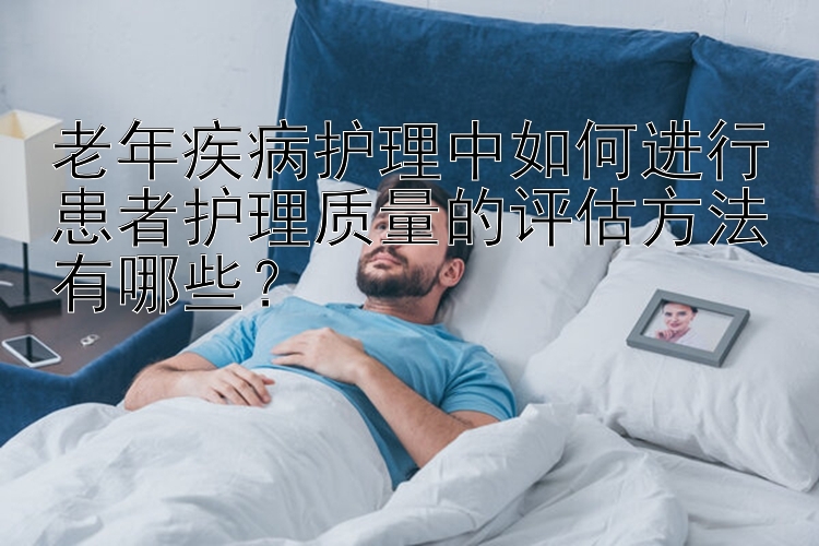 老年疾病护理中如何进行患者护理质量的评估方法有哪些？