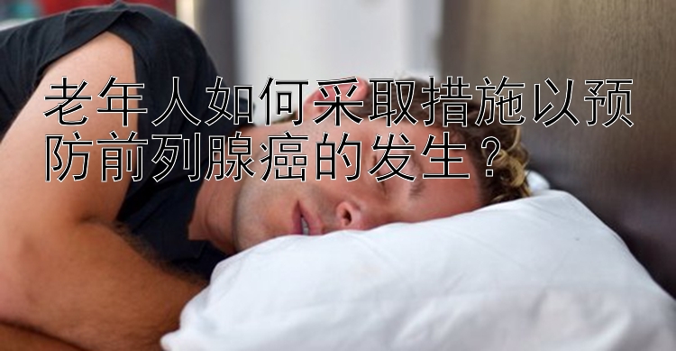 老年人如何采取措施以预防前列腺癌的发生？