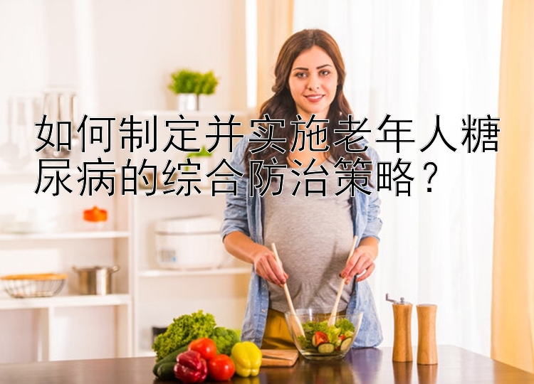 如何制定并实施老年人糖尿病的综合防治策略？