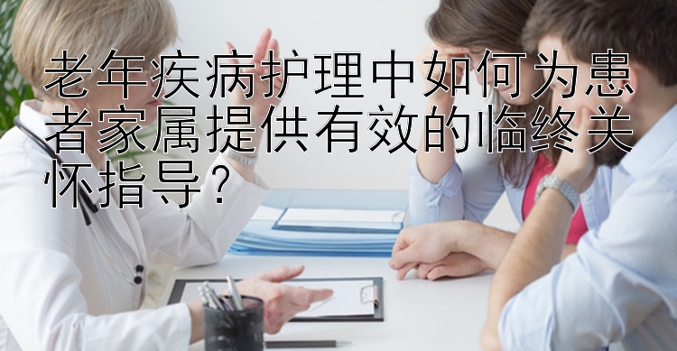 老年疾病护理中如何为患者家属提供有效的临终关怀指导？