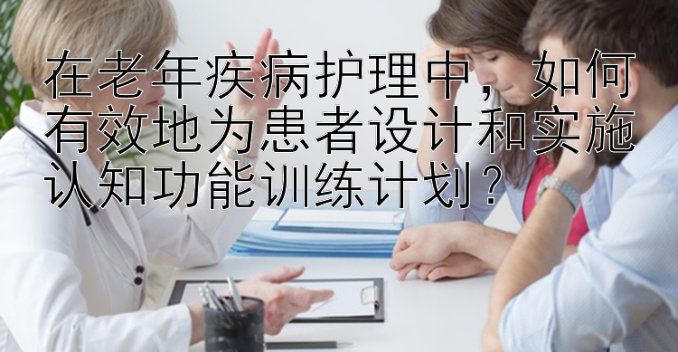 在老年疾病护理中，如何有效地为患者设计和实施认知功能训练计划？