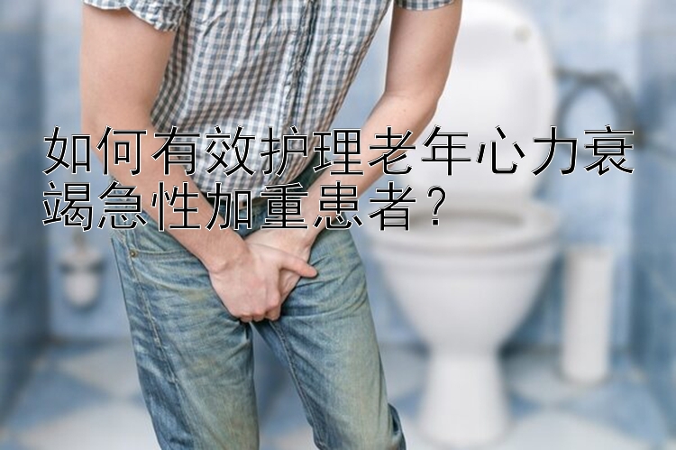 如何有效护理老年心力衰竭急性加重患者？